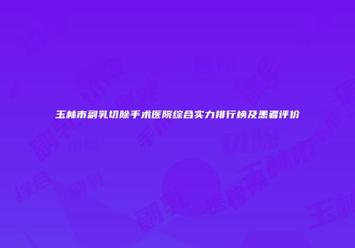 玉林市副乳切除手术医院综合实力排行榜及患者评价