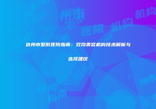 达州市整形医院指南：双均美容机构技术解析与选择建议