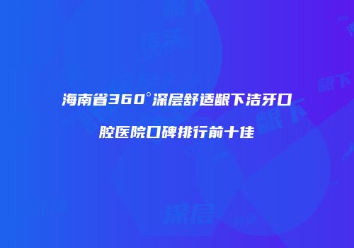 海南省360°深层舒适龈下洁牙口腔医院口碑排行前十佳