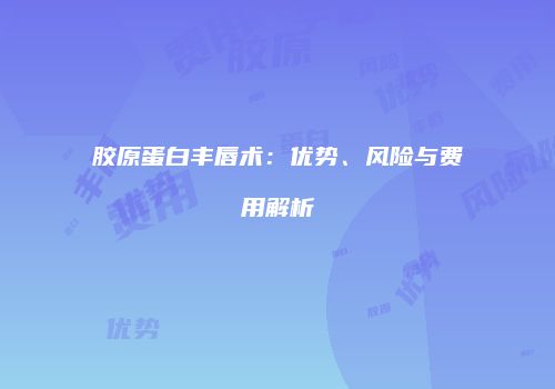 胶原蛋白丰唇术：优势、风险与费用解析
