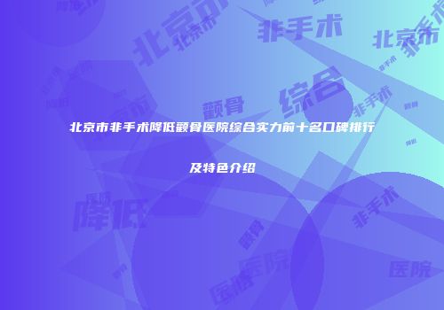北京市非手术降低颧骨医院综合实力前十名口碑排行及特色介绍