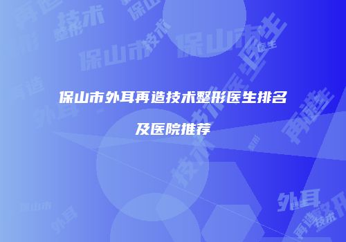 保山市外耳再造技术整形医生排名及医院推荐