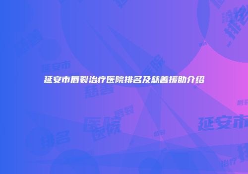 延安市唇裂治疗医院排名及慈善援助介绍