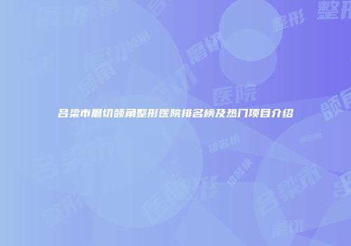 吕梁市磨切颌角整形医院排名榜及热门项目介绍