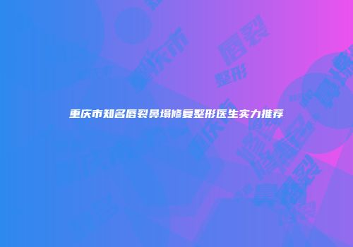 重庆市知名唇裂鼻塌修复整形医生实力推荐