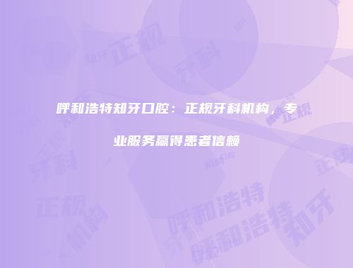 呼和浩特知牙口腔：正规牙科机构，专业服务赢得患者信赖