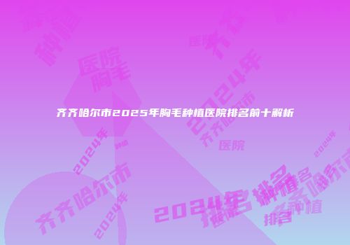 齐齐哈尔市2025年胸毛种植医院排名前十解析