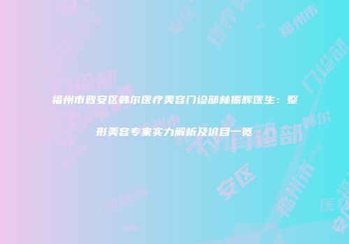 福州市晋安区韩尔医疗美容门诊部林振辉医生：整形美容专家实力解析及价目一览