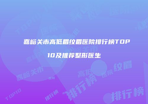 嘉峪关市高低眉纹眉医院排行榜TOP10及推荐整形医生