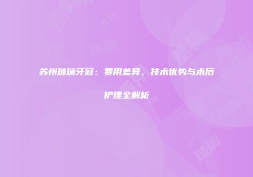 苏州玻璃牙冠：费用差异、技术优势与术后护理全解析