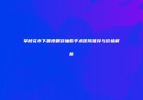 攀枝花市下眼皮眼袋抽脂手术医院推荐与价格解析