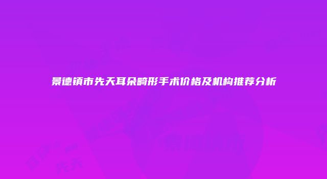 景德镇市先天耳朵畸形手术价格及机构推荐分析
