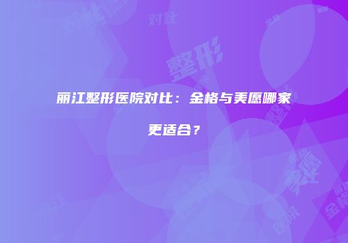 丽江整形医院对比：金格与美愿哪家更适合？
