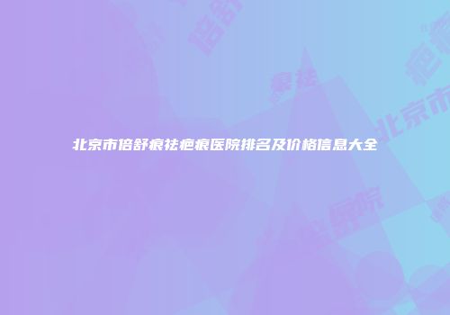 北京市倍舒痕祛疤痕医院排名及价格信息大全
