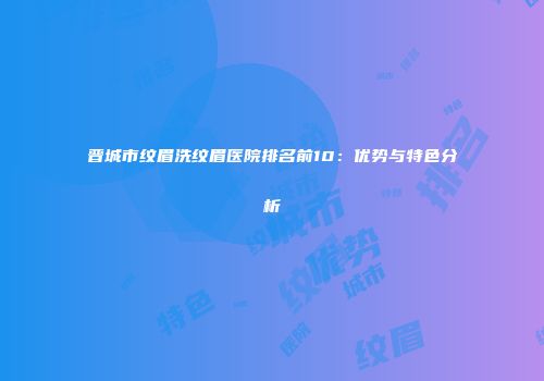 晋城市纹眉洗纹眉医院排名前10：优势与特色分析