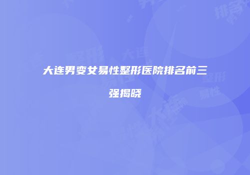 大连男变女易性整形医院排名前三强揭晓