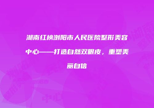 湖南红榜浏阳市人民医院整形美容中心——打造自然双眼皮，重塑美丽自信