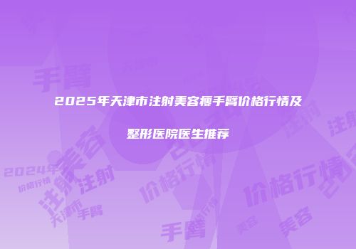 2025年天津市注射美容瘦手臂价格行情及整形医院医生推荐