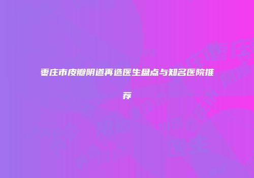 枣庄市皮瓣阴道再造医生盘点与知名医院推荐