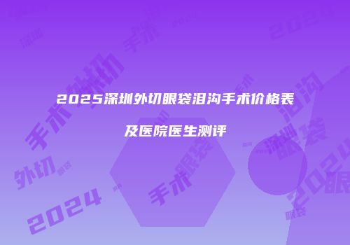 2025深圳外切眼袋泪沟手术价格表及医院医生测评