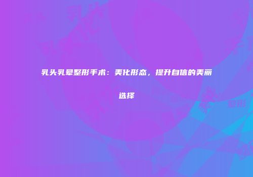 乳头乳晕整形手术：美化形态，提升自信的美丽选择