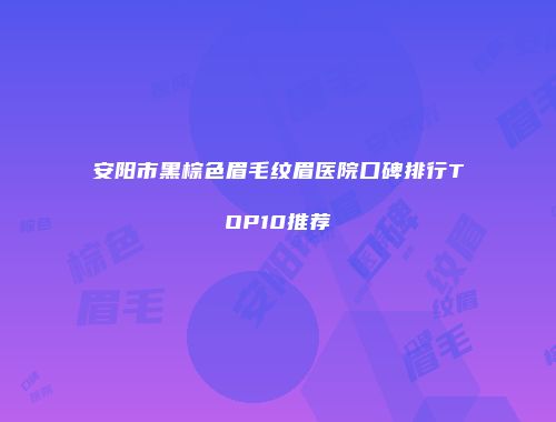 安阳市黑棕色眉毛纹眉医院口碑排行TOP10推荐