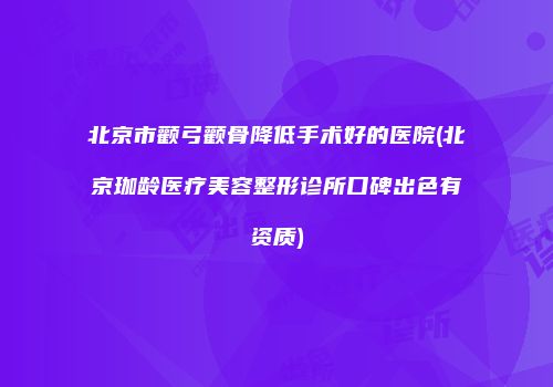 北京市颧弓颧骨降低手术好的医院(北京珈龄医疗美容整形诊所口碑出色有资质)