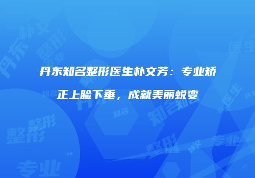 丹东知名整形医生朴文芳：专业矫正上睑下垂，成就美丽蜕变
