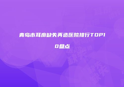 青岛市耳廓缺失再造医院排行TOP10盘点