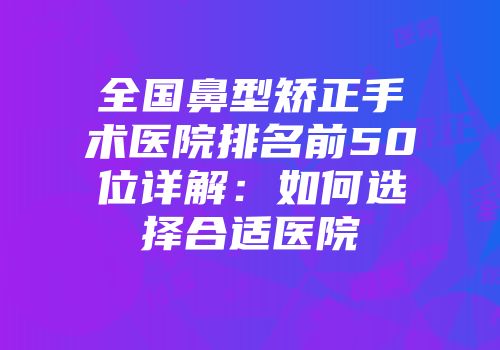 全国鼻型矫正手术医院排名前50位详解：如何选择合适医院