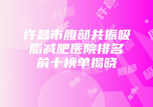 许昌市腹部共振吸脂减肥医院排名前十榜单揭晓