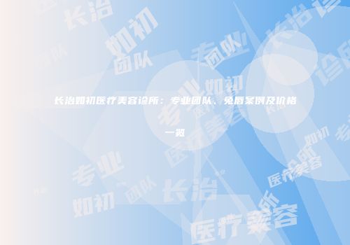 长治如初医疗美容诊所：专业团队、兔唇案例及价格一览