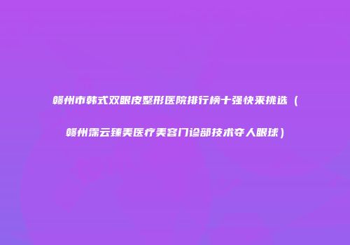 赣州市韩式双眼皮整形医院排行榜十强快来挑选（赣州霈云臻美医疗美容门诊部技术夺人眼球）