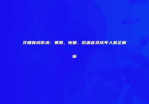 牙槽骨成形术：费用、恢复、后遗症及成年人矫正解析