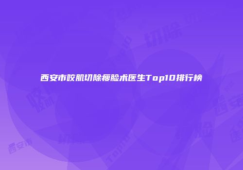西安市咬肌切除瘦脸术医生Top10排行榜