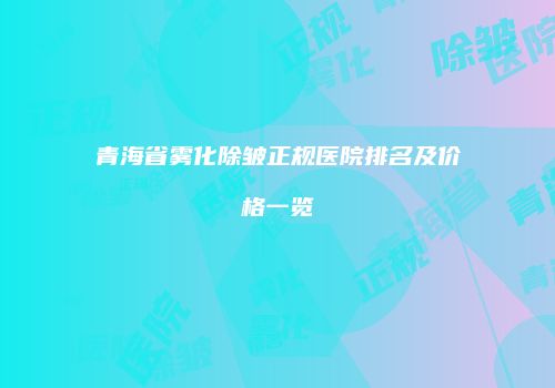 青海省雾化除皱正规医院排名及价格一览
