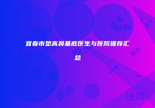 宜春市垫高鼻基底医生与医院推荐汇总