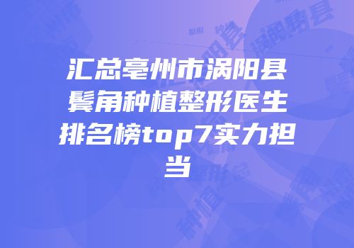 汇总亳州市涡阳县鬓角种植整形医生排名榜top7实力担当