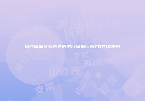 山西省耳支架再造医生口碑排行榜TOP10揭晓