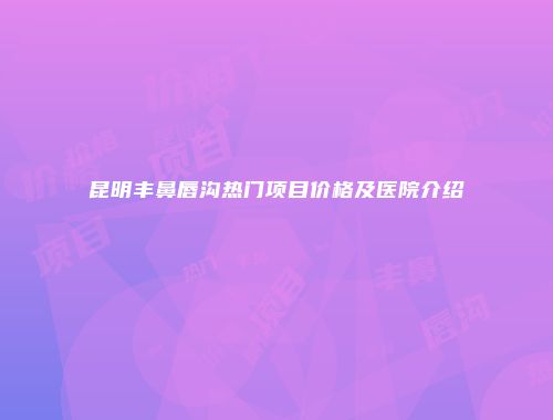 昆明丰鼻唇沟热门项目价格及医院介绍