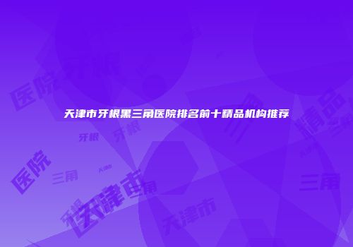 天津市牙根黑三角医院排名前十精品机构推荐