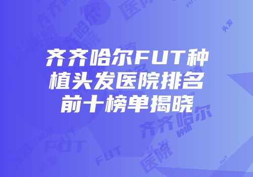 齐齐哈尔FUT种植头发医院排名前十榜单揭晓