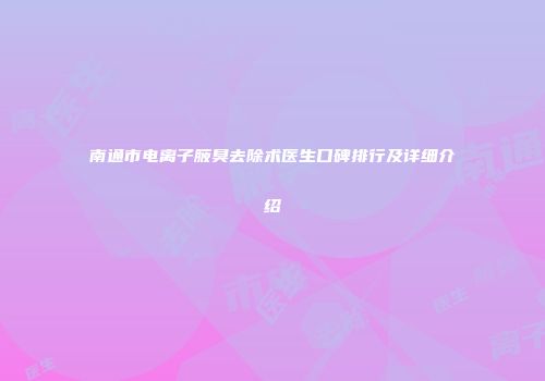 南通市电离子腋臭去除术医生口碑排行及详细介绍