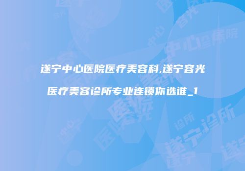 遂宁中心医院医疗美容科,遂宁容光医疗美容诊所专业连锁你选谁_1