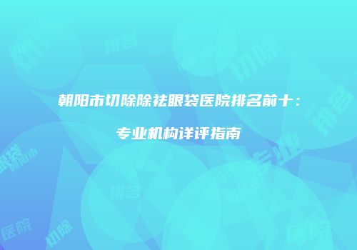 朝阳市切除除祛眼袋医院排名前十：专业机构详评指南