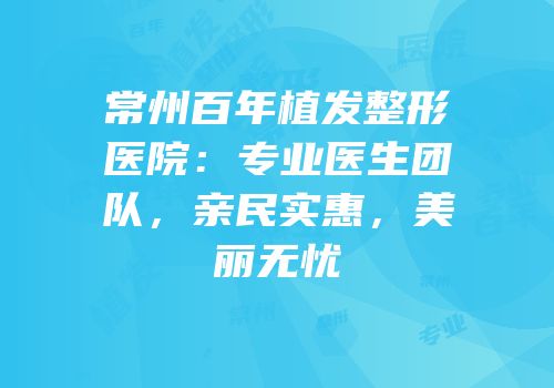 常州百年植发整形医院：专业医生团队，亲民实惠，美丽无忧