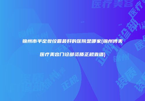 锦州市半定妆纹眉最好的医院是哪家(锦州博美医疗美容门诊部资质正规靠谱)