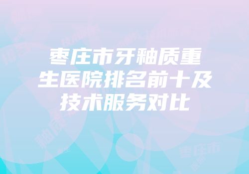 枣庄市牙釉质重生医院排名前十及技术服务对比
