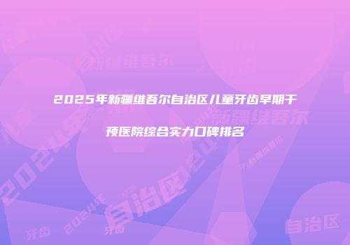 2025年新疆维吾尔自治区儿童牙齿早期干预医院综合实力口碑排名
