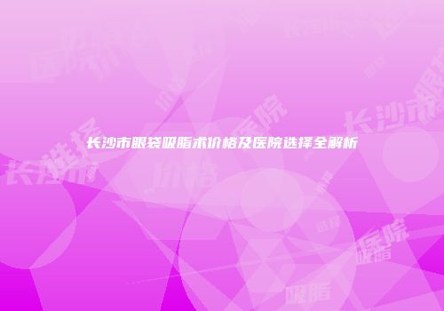 长沙市眼袋吸脂术价格及医院选择全解析